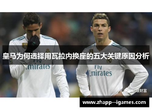 皇马为何选择用瓦拉内换座的五大关键原因分析 皇马为何选择用瓦拉内换座的五大关键原因分析