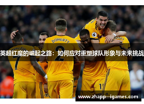 英超红魔的崛起之路:如何应对重塑球队形象与未来挑战 英超红魔的崛起之路:如何应对重塑球队形象与未来挑战