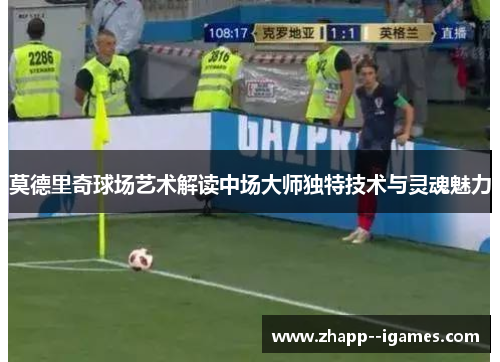 莫德里奇球场艺术解读中场大师独特技术与灵魂魅力 莫德里奇球场艺术解读中场大师独特技术与灵魂魅力
