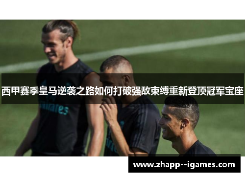 西甲赛季皇马逆袭之路如何打破强敌束缚重新登顶冠军宝座