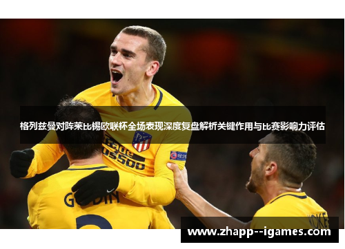 格列兹曼对阵莱比锡欧联杯全场表现深度复盘解析关键作用与比赛影响力评估 格列兹曼对阵莱比锡欧联杯全场表现深度复盘解析关键作用与比赛影响力评估
