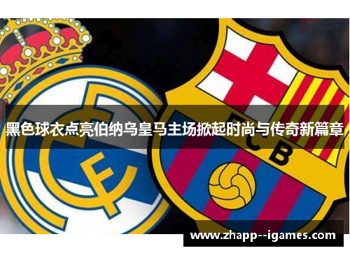 黑色球衣点亮伯纳乌皇马主场掀起时尚与传奇新篇章